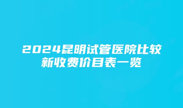 2024昆明试管医院比较新收费价目表一览