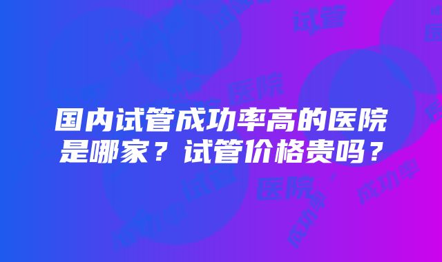 国内试管成功率高的医院是哪家？试管价格贵吗？