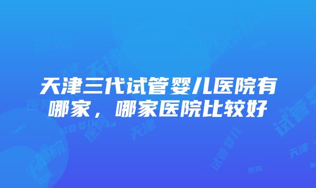 天津三代试管婴儿医院有哪家，哪家医院比较好