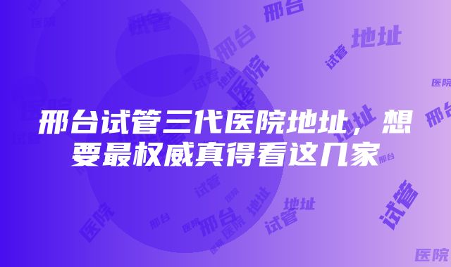 邢台试管三代医院地址，想要最权威真得看这几家