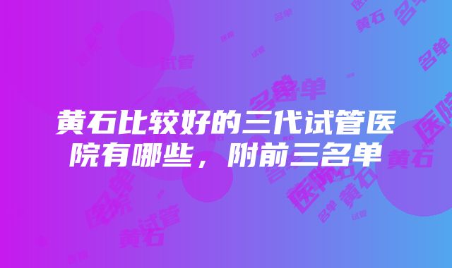 黄石比较好的三代试管医院有哪些，附前三名单