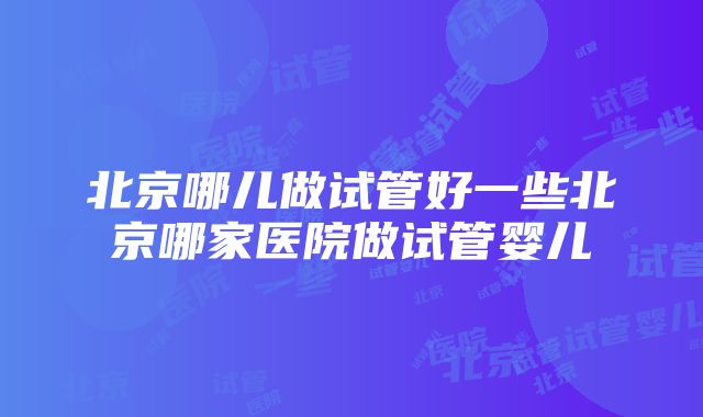 北京哪儿做试管好一些北京哪家医院做试管婴儿