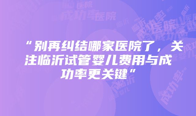 “别再纠结哪家医院了，关注临沂试管婴儿费用与成功率更关键”