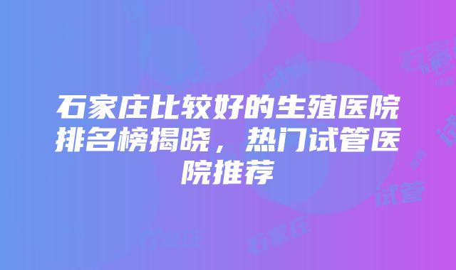 石家庄比较好的生殖医院排名榜揭晓，热门试管医院推荐