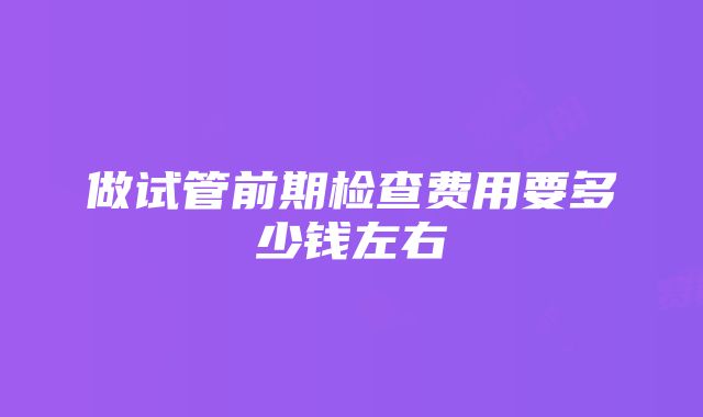 做试管前期检查费用要多少钱左右