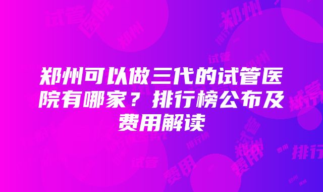 郑州可以做三代的试管医院有哪家？排行榜公布及费用解读