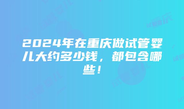 2024年在重庆做试管婴儿大约多少钱，都包含哪些！