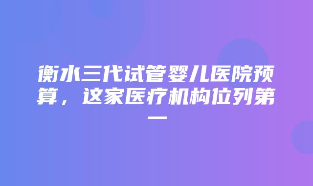 衡水三代试管婴儿医院预算，这家医疗机构位列第一