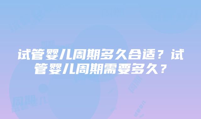 试管婴儿周期多久合适？试管婴儿周期需要多久？