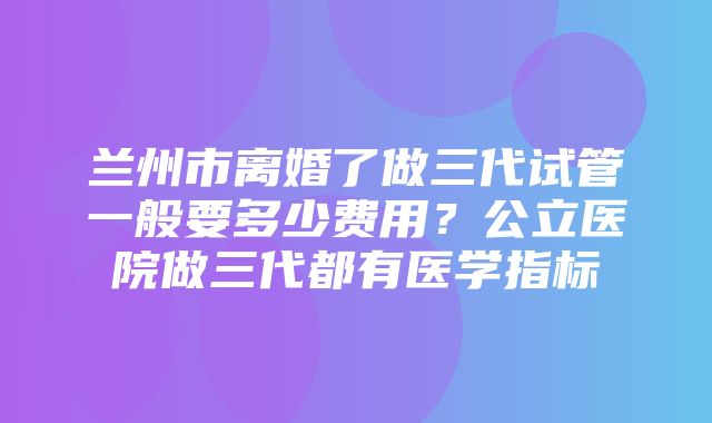 兰州市离婚了做三代试管一般要多少费用？公立医院做三代都有医学指标