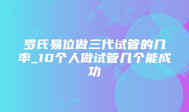 罗氏易位做三代试管的几率_10个人做试管几个能成功