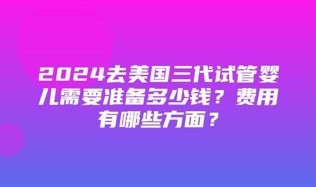 2024去美国三代试管婴儿需要准备多少钱？费用有哪些方面？