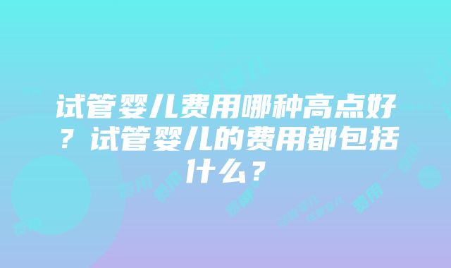 试管婴儿费用哪种高点好？试管婴儿的费用都包括什么？