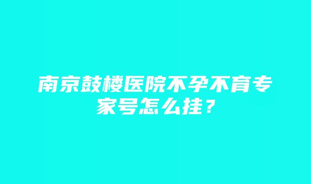 南京鼓楼医院不孕不育专家号怎么挂？