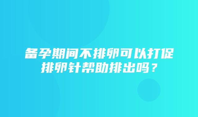 备孕期间不排卵可以打促排卵针帮助排出吗？