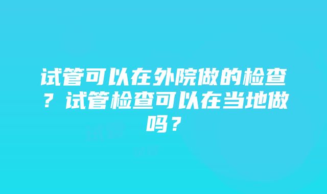 试管可以在外院做的检查？试管检查可以在当地做吗？