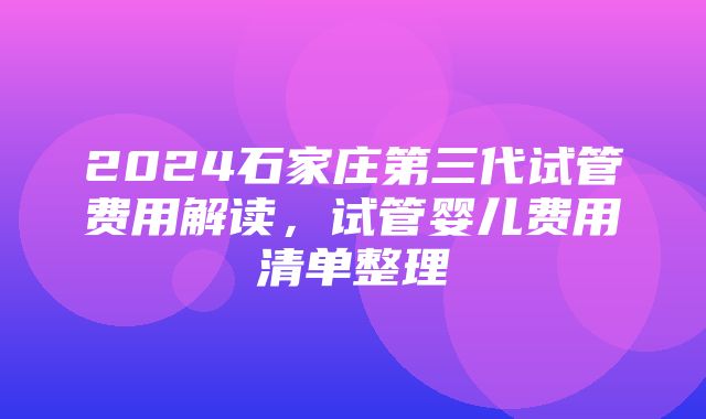 2024石家庄第三代试管费用解读，试管婴儿费用清单整理