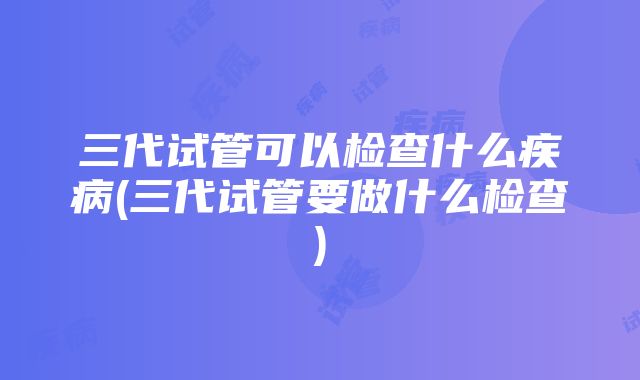 三代试管可以检查什么疾病(三代试管要做什么检查)