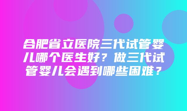 合肥省立医院三代试管婴儿哪个医生好？做三代试管婴儿会遇到哪些困难？