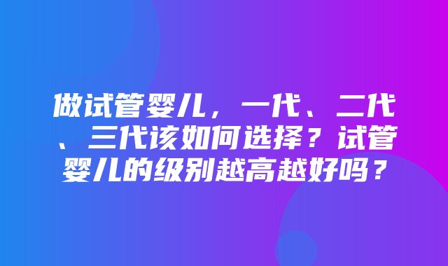 做试管婴儿，一代、二代、三代该如何选择？试管婴儿的级别越高越好吗？