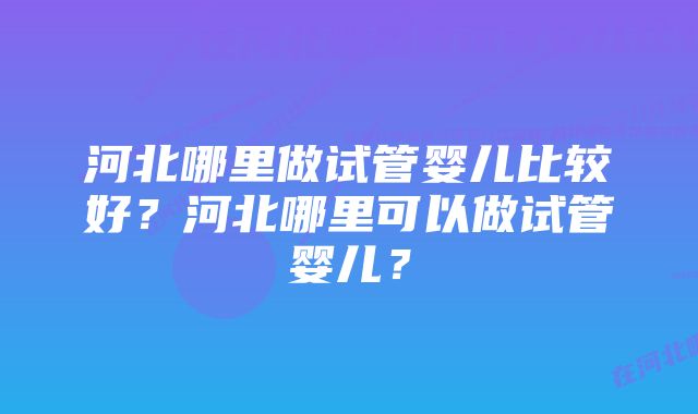 河北哪里做试管婴儿比较好？河北哪里可以做试管婴儿？