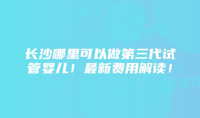 长沙哪里可以做第三代试管婴儿！最新费用解读！