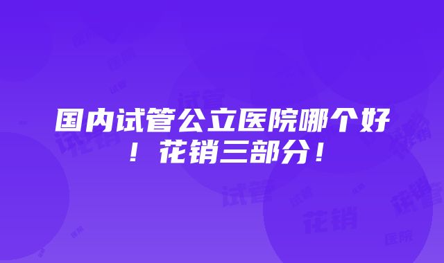 国内试管公立医院哪个好！花销三部分！