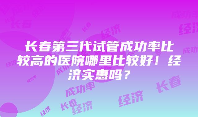 长春第三代试管成功率比较高的医院哪里比较好！经济实惠吗？