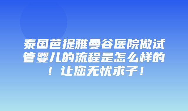 泰国芭提雅曼谷医院做试管婴儿的流程是怎么样的！让您无忧求子！