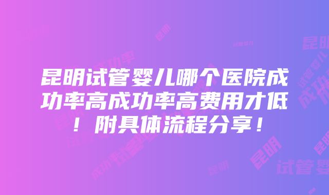 昆明试管婴儿哪个医院成功率高成功率高费用才低！附具体流程分享！