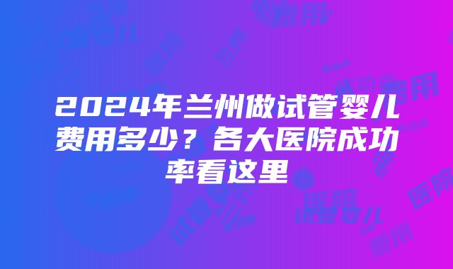 2024年兰州做试管婴儿费用多少？各大医院成功率看这里