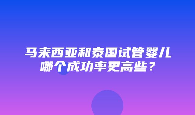 马来西亚和泰国试管婴儿哪个成功率更高些？