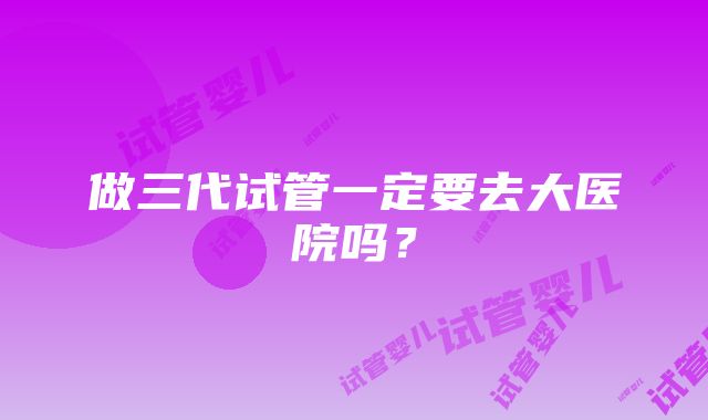 做三代试管一定要去大医院吗？