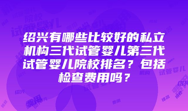 绍兴有哪些比较好的私立机构三代试管婴儿第三代试管婴儿院校排名？包括检查费用吗？