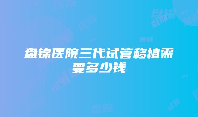 盘锦医院三代试管移植需要多少钱