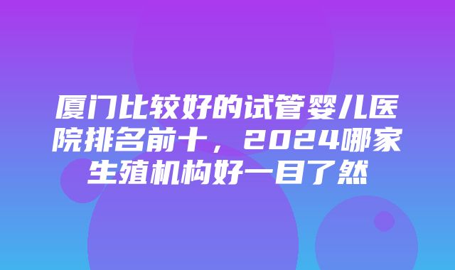 厦门比较好的试管婴儿医院排名前十，2024哪家生殖机构好一目了然