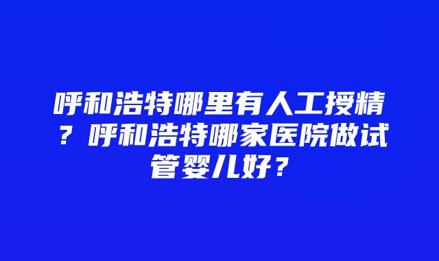 呼和浩特哪里有人工授精？呼和浩特哪家医院做试管婴儿好？