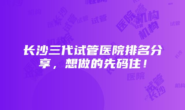 长沙三代试管医院排名分享，想做的先码住！