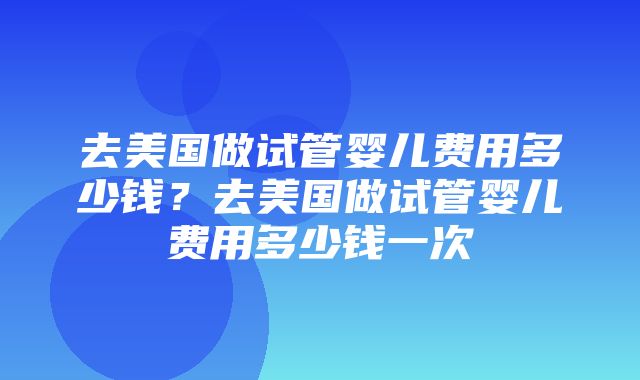 去美国做试管婴儿费用多少钱？去美国做试管婴儿费用多少钱一次