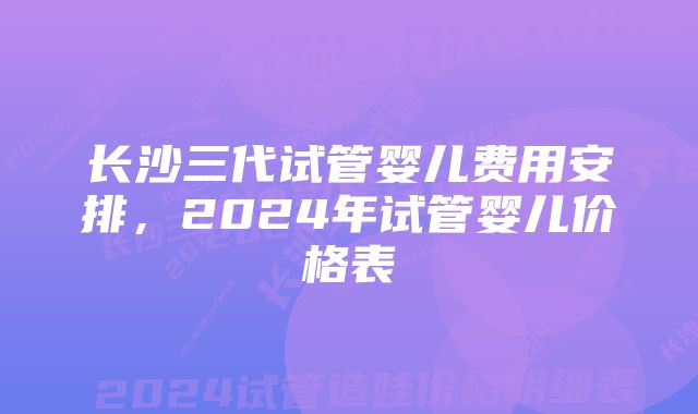 长沙三代试管婴儿费用安排，2024年试管婴儿价格表