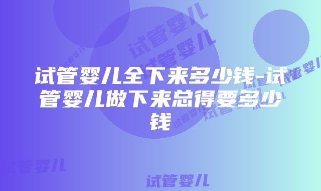 试管婴儿全下来多少钱-试管婴儿做下来总得要多少钱