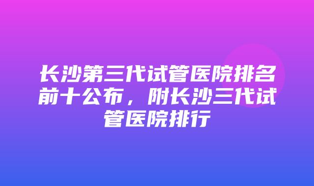 长沙第三代试管医院排名前十公布，附长沙三代试管医院排行