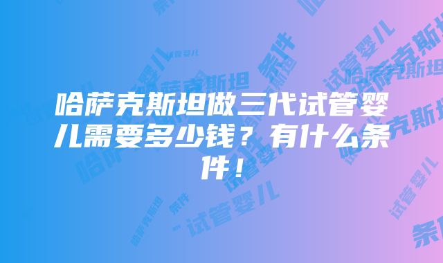 哈萨克斯坦做三代试管婴儿需要多少钱？有什么条件！