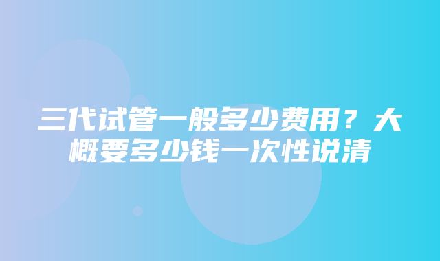 三代试管一般多少费用？大概要多少钱一次性说清