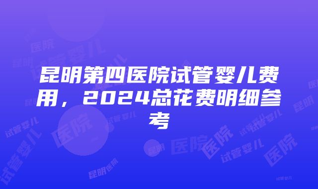 昆明第四医院试管婴儿费用，2024总花费明细参考