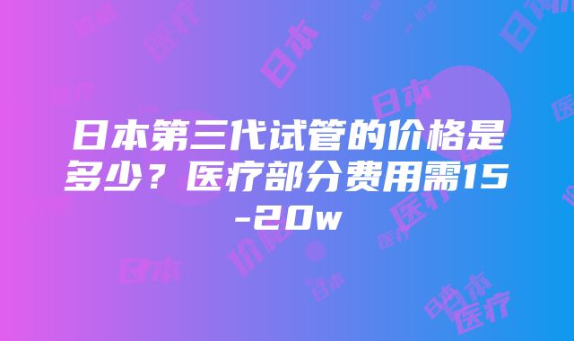 日本第三代试管的价格是多少？医疗部分费用需15-20w