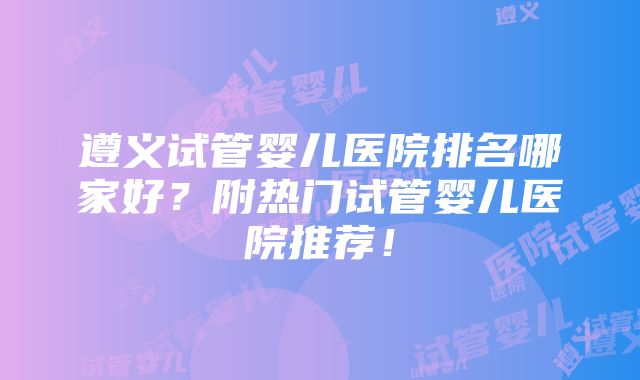 遵义试管婴儿医院排名哪家好？附热门试管婴儿医院推荐！