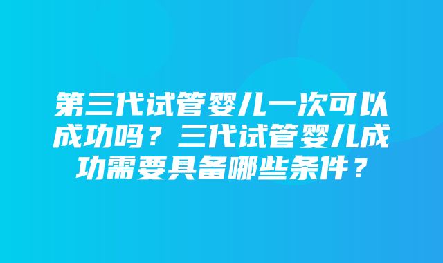 第三代试管婴儿一次可以成功吗？三代试管婴儿成功需要具备哪些条件？