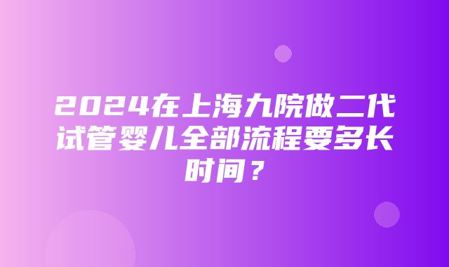 2024在上海九院做二代试管婴儿全部流程要多长时间？