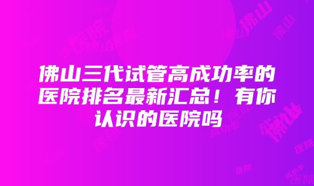 佛山三代试管高成功率的医院排名最新汇总！有你认识的医院吗